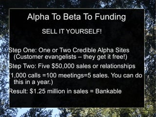 Alpha To Beta To Funding SELL IT YOURSELF! Step One: One or Two Credible Alpha Sites (Customer evangelists – they get it free!) Step Two: Five $50,000 sales or relationships (1,000 calls =100 meetings=5 sales. You can do this in a year.)  Result: $1.25 million in sales = Bankable  