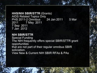 HHS/NIH SBIR/STTR  (Grants) AIDS Related Topics Only PHS 2011-2 Omnibus 24 Jan 2011   5 Mar 2011  7 May  2011 7 Sep  2011 7 Jan  2012 NIH SBIR/STTR Special Funding The NIH frequently offers special SBIR/STTR grant opportunities that are not part of their regular omnibus SBIR soliciation. View New & Current NIH SBIR RFAs & PAs 