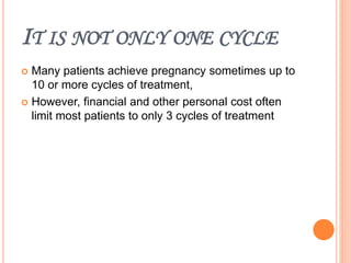IT IS NOT ONLY ONE CYCLE
 Many patients achieve pregnancy sometimes up to
10 or more cycles of treatment,
 However, financial and other personal cost often
limit most patients to only 3 cycles of treatment
 