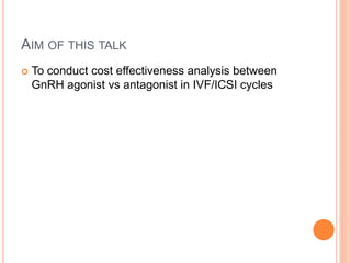 AIM OF THIS TALK
 To conduct cost effectiveness analysis between
GnRH agonist vs antagonist in IVF/ICSI cycles
 