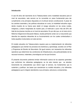Introducción


A casi 50 años del nacimiento de la Telesecundaria como modalidad educativa para el
nivel de secundaria, este servicio se ha convertido en pieza fundamental para dar
cumplimiento a los principios dispuestos en el artículo tercero constitucional. A pesar de
los cambios sexenales y las políticas educativas en curso, la modalidad educativa sigue
dando muestra de su fuerza para abatir el rezago educativo en las zonas rurales,
indígenas y urbano marginadas de nuestro país, al matricular a poco más del 20% del
total de los jóvenes inscritos en el nivel de secundaria. Es por ello que, en el marco de la
Reforma Integral de la Educación Básica, resulta pertinente contar con un documento que
describa los aspectos relevantes de su funcionamiento con los cuales contextualizar a
todos aquellos involucrados con este servicio.


El modelo educativo de Telesecundaria requiere para su implementación de referentes
pedagógicos que orienten los procesos de enseñanza y aprendizaje, acordes con el Plan
y Programas de Estudio de Secundaria. De igual manera, son necesarios los referentes
operativos que determinen las condiciones de infraestructura y las particularidades de los
recursos humanos, materiales y tecnológicos con los que funciona.


El presente documento pretende brindar información acerca de los aspectos generales
que conforman los referentes pedagógicos; es de esta manera que                se abordan
brevemente los antecedentes que dieron lugar al servicio, los fundamentos que lo
sustentan y justifican, las bases que caracterizan su modelo educativo y los referentes
pedagógicos que lo integran atendiendo a sus principios, estructura y componentes.




                                                                                          1
 