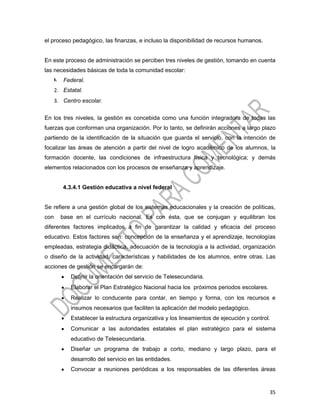 el proceso pedagógico, las finanzas, e incluso la disponibilidad de recursos humanos.


En este proceso de administración se perciben tres niveles de gestión, tomando en cuenta
las necesidades básicas de toda la comunidad escolar:
      1.   Federal.
      2. Estatal.
      3. Centro escolar.

En los tres niveles, la gestión es concebida como una función integradora de todas las
fuerzas que conforman una organización. Por lo tanto, se definirán acciones a largo plazo
partiendo de la identificación de la situación que guarda el servicio, con la intención de
focalizar las áreas de atención a partir del nivel de logro académico de los alumnos, la
formación docente, las condiciones de infraestructura física y tecnológica; y demás
elementos relacionados con los procesos de enseñanza y aprendizaje.


           4.3.4.1 Gestión educativa a nivel federal


Se refiere a una gestión global de los sistemas educacionales y la creación de políticas,
con        base en el currículo nacional. Es con ésta, que se conjugan y equilibran los
diferentes factores implicados a fin de garantizar la calidad y eficacia del proceso
educativo. Estos factores son: concepción de la enseñanza y el aprendizaje, tecnologías
empleadas, estrategia didáctica, adecuación de la tecnología a la actividad, organización
o diseño de la actividad, características y habilidades de los alumnos, entre otras. Las
acciones de gestión se encargarán de:
           •   Definir la orientación del servicio de Telesecundaria.
           •   Elaborar el Plan Estratégico Nacional hacia los próximos periodos escolares.
           •   Realizar lo conducente para contar, en tiempo y forma, con los recursos e
               insumos necesarios que faciliten la aplicación del modelo pedagógico.
           •   Establecer la estructura organizativa y los lineamientos de ejecución y control.
           •   Comunicar a las autoridades estatales el plan estratégico para el sistema
               educativo de Telesecundaria.
           •   Diseñar un programa de trabajo a corto, mediano y largo plazo, para el
               desarrollo del servicio en las entidades.
           •   Convocar a reuniones periódicas a los responsables de las diferentes áreas


                                                                                              35
 
