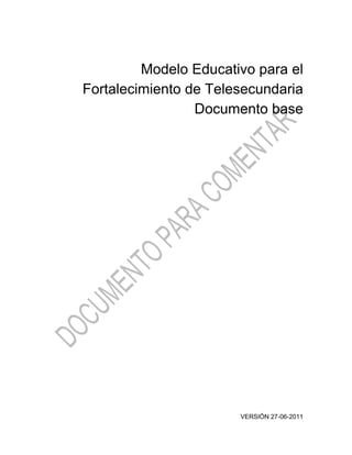 Modelo Educativo para el
Fortalecimiento de Telesecundaria
                 Documento base




                       VERSIÓN 27-06-2011
 