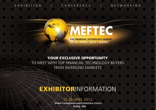 E X H I B I T I O N | C O N F E R E N C E | N E T W O R K I N G
YOUR EXCLUSIVE OPPORTUNITY
TO MEET WITH TOP FINANCIAL TECHNOLOGY BUYERS
FROM EMERGING MARKETS
EXHIBITORINFORMATION
25-26 APRIL 2012
Dubai Convention and Exhibition Centre
Dubai, UAE
THE FINANCIAL TECHNOLOGY MARKET
25-26 APRIL 2012 | DUBAI
 