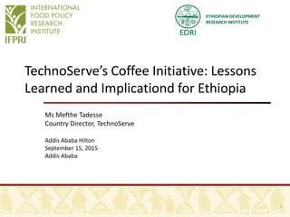 ETHIOPIAN DEVELOPMENT
RESEARCH INSTITUTE
TechnoServe’s Coffee Initiative: Lessons
Learned and Implicationd for Ethiopia
Ms Mefthe Tadesse
Country Director, TechnoServe
Addis Ababa Hilton
September 15, 2015
Addis Ababa
1
 
