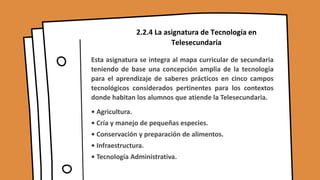 2.2.4 La asignatura de Tecnología en
Telesecundaria
Esta asignatura se integra al mapa curricular de secundaria
teniendo de base una concepción amplia de la tecnología
para el aprendizaje de saberes prácticos en cinco campos
tecnológicos considerados pertinentes para los contextos
donde habitan los alumnos que atiende la Telesecundaria.
• Agricultura.
• Cría y manejo de pequeñas especies.
• Conservación y preparación de alimentos.
• Infraestructura.
• Tecnología Administrativa.
 