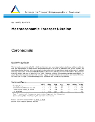 INSTITUTE FOR ECONOMIC RESEARCH AND POLICY CONSULTING
No. 1 (112), Аpril 2020
Macroeconomic Forecast Ukraine
Сoronacrisis
EXECUTIVE SUMMARY
This forecast was done in a highly volatile environment and under assumptions that may not turn out to be
true. We assume most of the economic activity restrictions to be lifted by the end of the second quarter. We
expect substantial damage to the economy from domestic restrictions and lower external demand. A gradual
recovery is expected in the second half of 2020, but economic activity will remain lower than the pre-crisis
level. We project real GDP to fall by 5.9% in 2020. Consumer inflation is forecasted to accelerate only to 7.5%
yoy in December as weak demand will limit the impact of higher inflation expectations and weaker hryvnia.
We used UAH 28.7 per USD as an average 2020 exchange rate in forecast calculations.
Key forecast figures
2014 2015 2016 2017 2018 2019P 2020F
Real GDP, % yoy -6.6 -9.8 2.4 2.5 3.4 3.2 -5.9
Consolidated fiscal balance, % of GDP -4.5 -1.6 -2.3 -1.4 -1.1 -1.5 -5.4
Current account balance, % of GDP -3.4 1.8 -1.4 -2.2 -3.4 -0.7 -4.0
CPI, % yoy eop 24.9 43.3 12.4 13.7 9.8 4.1 7.5
Note: P - preliminary, F - forecast, yoy - year-on-year change, eop - end of the period,
Source: Ukrstat, NBU, State Treasury, IER calculations and forecasts
Forecast calculations were completed on March 31, 2020.
Authors: Vitaliy Kravchuk, Veronika Movchan
 