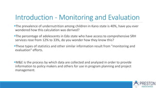 Introduction - Monitoring and Evaluation
The prevalence of undernutrition among children in Kano state is 40%, have you ever
wondered how this calculation was derived?
The percentage of adolescents in Edo state who have access to comprehensive SRH
services rose from 12% to 33%, do you wonder how they know this?
These types of statistics and other similar information result from "monitoring and
evaluation“ efforts.
M&E is the process by which data are collected and analyzed in order to provide
information to policy makers and others for use in program planning and project
management.
 