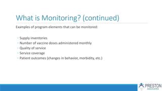 What is Monitoring? (continued)
Examples of program elements that can be monitored:
◦ Supply inventories
◦ Number of vaccine doses administered monthly
◦ Quality of service
◦ Service coverage
◦ Patient outcomes (changes in behavior, morbidity, etc.)
 