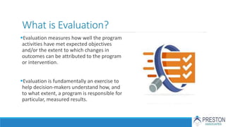 What is Evaluation?
Evaluation measures how well the program
activities have met expected objectives
and/or the extent to which changes in
outcomes can be attributed to the program
or intervention.
Evaluation is fundamentally an exercise to
help decision-makers understand how, and
to what extent, a program is responsible for
particular, measured results.
 