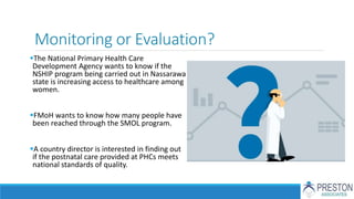Monitoring or Evaluation?
The National Primary Health Care
Development Agency wants to know if the
NSHIP program being carried out in Nassarawa
state is increasing access to healthcare among
women.
FMoH wants to know how many people have
been reached through the SMOL program.
A country director is interested in finding out
if the postnatal care provided at PHCs meets
national standards of quality.
 