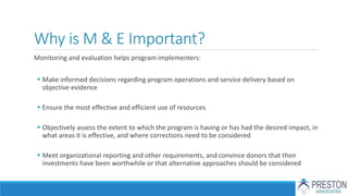 Why is M & E Important?
Monitoring and evaluation helps program implementers:
 Make informed decisions regarding program operations and service delivery based on
objective evidence
 Ensure the most effective and efficient use of resources
 Objectively assess the extent to which the program is having or has had the desired impact, in
what areas it is effective, and where corrections need to be considered
 Meet organizational reporting and other requirements, and convince donors that their
investments have been worthwhile or that alternative approaches should be considered
 