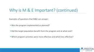 Why is M & E Important? (continued)
Examples of questions that M&E can answer:
 Was the program implemented as planned?
 Did the target population benefit from the program and at what cost?
 Which program activities were more effective and which less effective?
 