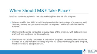 When Should M&E Take Place?
M&E is a continuous process that occurs throughout the life of a program.
 To be most effective, M&E should be planned at the design stage of a program, with
the time, money, and personnel that will be required calculated and allocated in
advance.
 Monitoring should be conducted at every stage of the program, with data collected,
analyzed, and used on a continuous basis.
 Evaluations are usually conducted at the end of programs. However, they should be
planned for at the start because they rely on data collected throughout the program,
with baseline data being important.
 