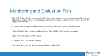 Monitoring and Evaluation Plan
 The M & E plan details a program's objectives, the interventions developed to achieve these
objectives, and describes the procedures that will be used to determine whether or not the
objectives are met.
 It shows how the expected results of a program relate to its goals and objectives
 Describes the data needed and how these data will be collected and analyzed
 How this information will be used
 The resources that will be needed
 And how the program will be accountable to stakeholders.
 