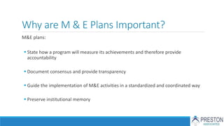 Why are M & E Plans Important?
M&E plans:
 State how a program will measure its achievements and therefore provide
accountability
 Document consensus and provide transparency
 Guide the implementation of M&E activities in a standardized and coordinated way
 Preserve institutional memory
 