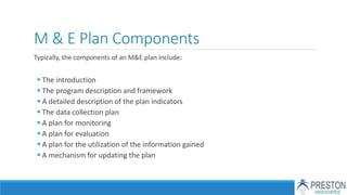 M & E Plan Components
Typically, the components of an M&E plan include:
 The introduction
 The program description and framework
 A detailed description of the plan indicators
 The data collection plan
 A plan for monitoring
 A plan for evaluation
 A plan for the utilization of the information gained
 A mechanism for updating the plan
 