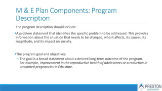 M & E Plan Components: Program
Description
The program description should include:
A problem statement that identifies the specific problem to be addressed. This provides
information about the situation that needs to be changed, who it affects, its causes, its
magnitude, and its impact on society.
The program goal and objectives:
• The goal is a broad statement about a desired long-term outcome of the program.
For example, improvement in the reproductive health of adolescents or a reduction in
unwanted pregnancies in Edo state.
 