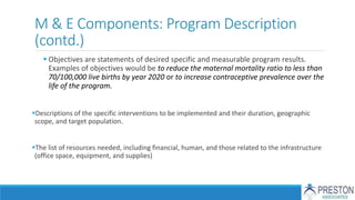 M & E Components: Program Description
(contd.)
 Objectives are statements of desired specific and measurable program results.
Examples of objectives would be to reduce the maternal mortality ratio to less than
70/100,000 live births by year 2020 or to increase contraceptive prevalence over the
life of the program.
Descriptions of the specific interventions to be implemented and their duration, geographic
scope, and target population.
The list of resources needed, including financial, human, and those related to the infrastructure
(office space, equipment, and supplies)
 