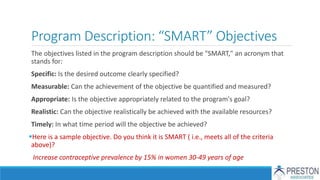 Program Description: “SMART” Objectives
The objectives listed in the program description should be "SMART," an acronym that
stands for:
Specific: Is the desired outcome clearly specified?
Measurable: Can the achievement of the objective be quantified and measured?
Appropriate: Is the objective appropriately related to the program's goal?
Realistic: Can the objective realistically be achieved with the available resources?
Timely: In what time period will the objective be achieved?
Here is a sample objective. Do you think it is SMART ( i.e., meets all of the criteria
above)?
Increase contraceptive prevalence by 15% in women 30-49 years of age
 