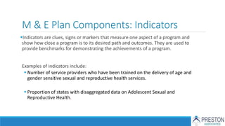 M & E Plan Components: Indicators
Indicators are clues, signs or markers that measure one aspect of a program and
show how close a program is to its desired path and outcomes. They are used to
provide benchmarks for demonstrating the achievements of a program.
Examples of indicators include:
 Number of service providers who have been trained on the delivery of age and
gender sensitive sexual and reproductive health services.
 Proportion of states with disaggregated data on Adolescent Sexual and
Reproductive Health.
 