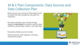 M & E Plan Components: Data Sources and
Data Collection Plan
Data sources are sources of information used
to collect the data needed to calculate the
indicators.
The data collection plan should include
diagrams describing the systems used for data
collection, processing, analysis, and reporting.
Examples of data sources include:
Patient records, birth registers, censuses,
household surveys.
 