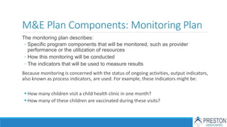 M&E Plan Components: Monitoring Plan
The monitoring plan describes:
◦ Specific program components that will be monitored, such as provider
performance or the utilization of resources
◦ How this monitoring will be conducted
◦ The indicators that will be used to measure results
Because monitoring is concerned with the status of ongoing activities, output indicators,
also known as process indicators, are used. For example, these indicators might be:
 How many children visit a child health clinic in one month?
 How many of these children are vaccinated during these visits?
 