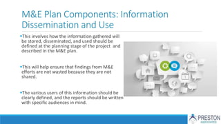 M&E Plan Components: Information
Dissemination and Use
This involves how the information gathered will
be stored, disseminated, and used should be
defined at the planning stage of the project and
described in the M&E plan.
This will help ensure that findings from M&E
efforts are not wasted because they are not
shared.
The various users of this information should be
clearly defined, and the reports should be written
with specific audiences in mind.
 