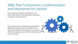 M&E Plan Components: Implementation
and Mechanism for Update
The capacities needed to implement the
efforts described in the M&E plan should be
included in the document.
A mechanism for reviewing and updating the
M&E plan should also be included. This is
because changes in the program can and will
affect the original plans for both monitoring
and evaluation.
 