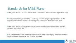 Standards for M&E Plans
M&E plans should serve the information needs of the intended users in practical ways.
These users can range from those assessing national program performance at the
highest central levels to those allocating resources at the district or local level.
M&E plans should convey technically accurate information and should be realistic,
prudent and diplomatic.
The activities described in M&E plans should be conducted legally, ethically, and with
regard to those involved in and affected by them.
 