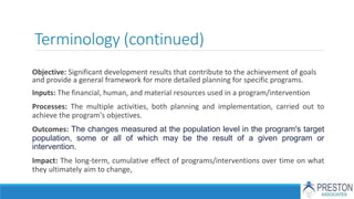Terminology (continued)
Objective: Significant development results that contribute to the achievement of goals
and provide a general framework for more detailed planning for specific programs.
Inputs: The financial, human, and material resources used in a program/intervention
Processes: The multiple activities, both planning and implementation, carried out to
achieve the program's objectives.
Outcomes: The changes measured at the population level in the program's target
population, some or all of which may be the result of a given program or
intervention.
Impact: The long-term, cumulative effect of programs/interventions over time on what
they ultimately aim to change,
 