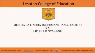 Lesotho College of Education
Re Bona Leseli Leseling La Hao. www.lce.ac.ls contacts: (+266) 22312721 www.facebook.com/LesothoCollegeOfEducation
MEFUTA EA LINOHA TSE FUMANEHANG LESOTHO
KA
LIPOLELO NYAKANE
 