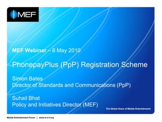 MEF Webinar – 6 May 2010

PhonepayPlus (PpP) Registration Scheme
Simon Bates
Director of Standards and Communications (PpP)

Suhail Bhat
Policy and Initiatives Director (MEF)
 