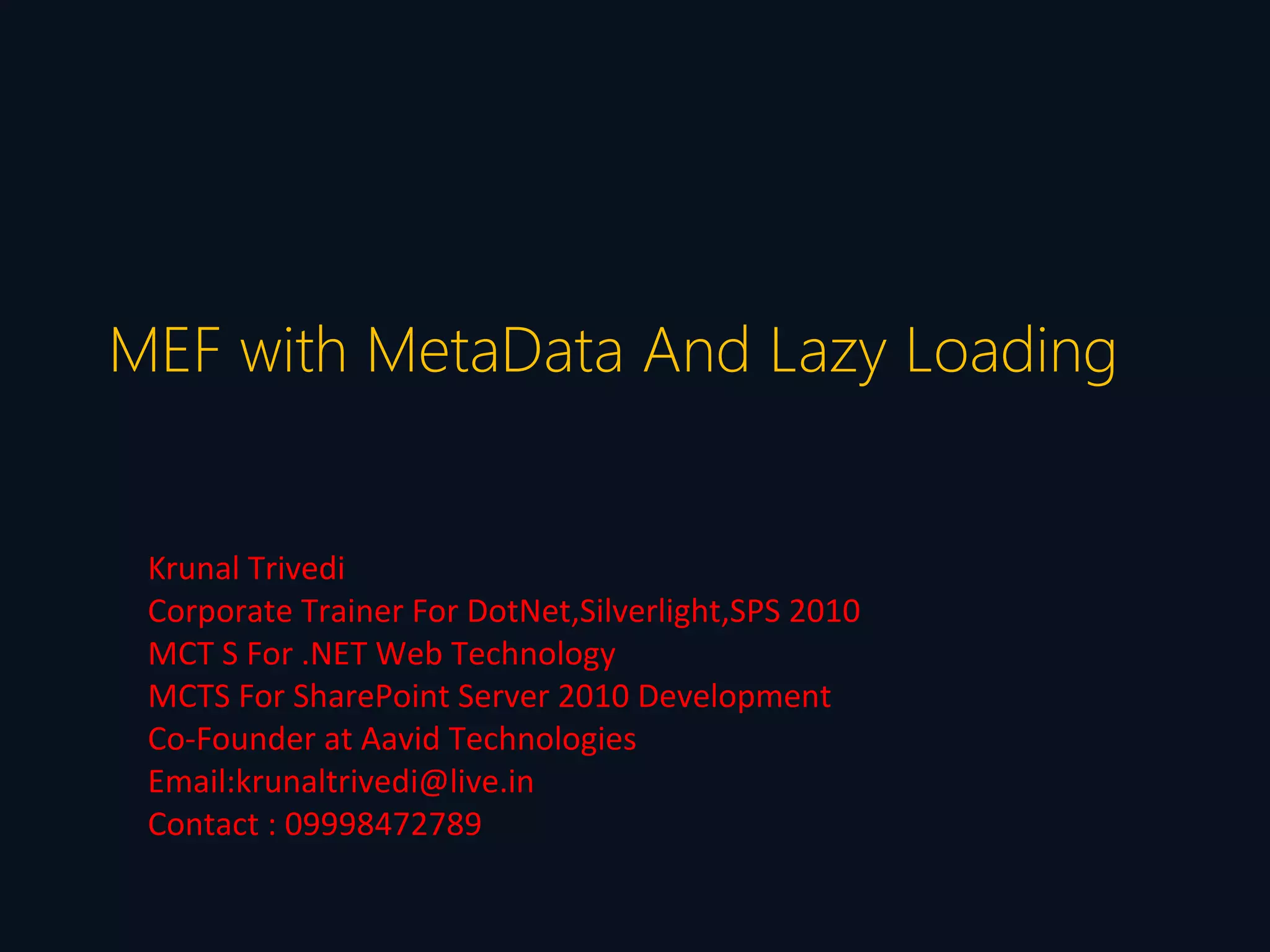 MEF with MetaData And Lazy Loading


 Krunal Trivedi
 Corporate Trainer For DotNet,Silverlight,SPS 2010
 MCT S For .NET Web Technology
 MCTS For SharePoint Server 2010 Development
 Co-Founder at Aavid Technologies
 Email:krunaltrivedi@live.in
 Contact : 09998472789
 