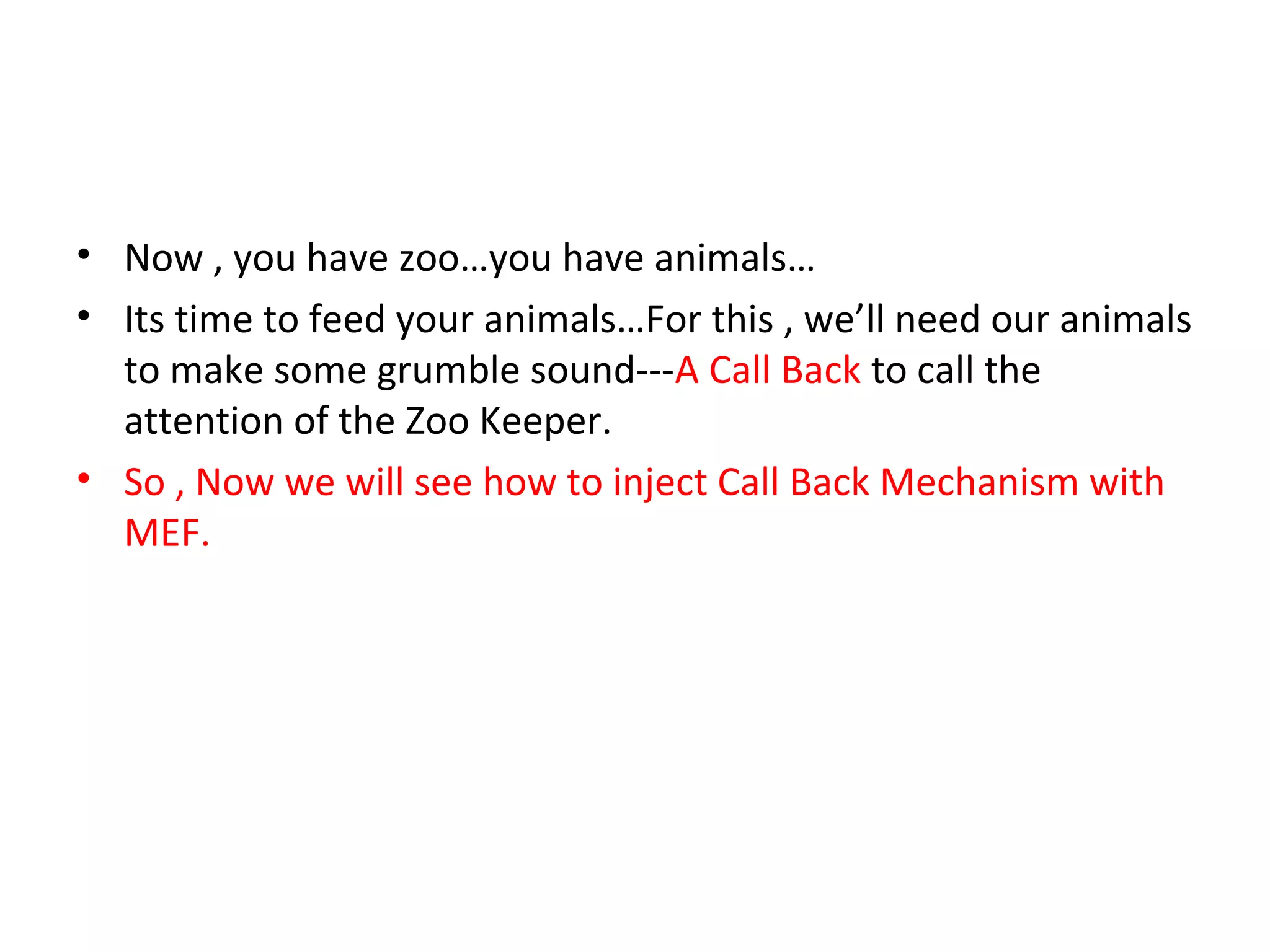 • Now , you have zoo…you have animals…
• Its time to feed your animals…For this , we’ll need our animals
  to make some grumble sound---A Call Back to call the
  attention of the Zoo Keeper.
• So , Now we will see how to inject Call Back Mechanism with
  MEF.
 