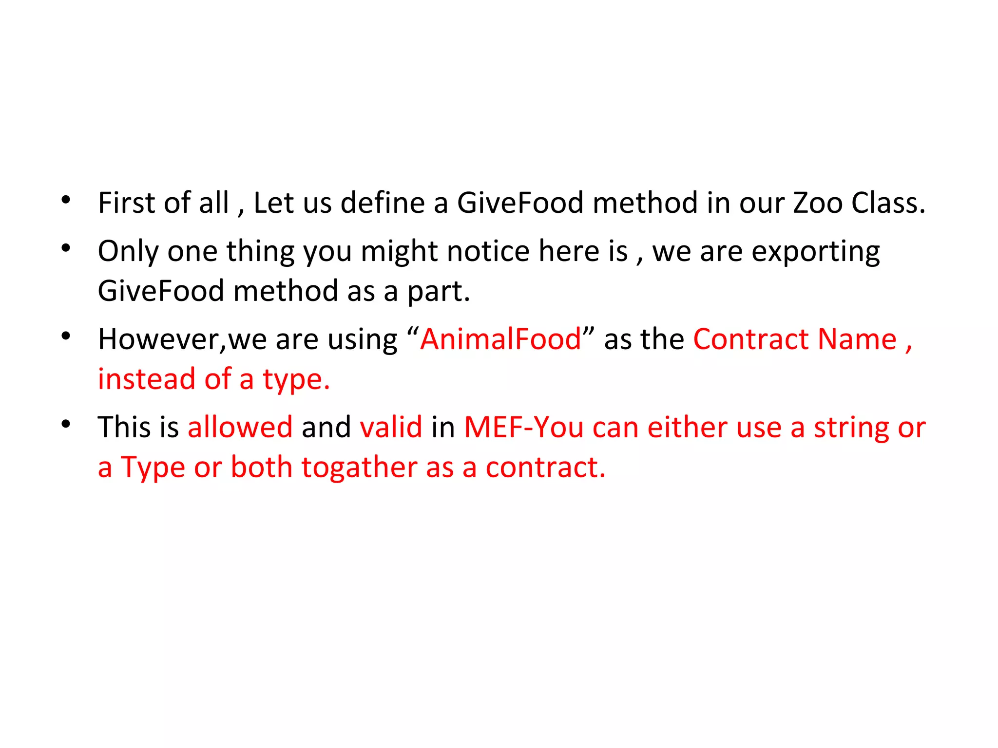 • First of all , Let us define a GiveFood method in our Zoo Class.
• Only one thing you might notice here is , we are exporting
  GiveFood method as a part.
• However,we are using “AnimalFood” as the Contract Name ,
  instead of a type.
• This is allowed and valid in MEF-You can either use a string or
  a Type or both togather as a contract.
 