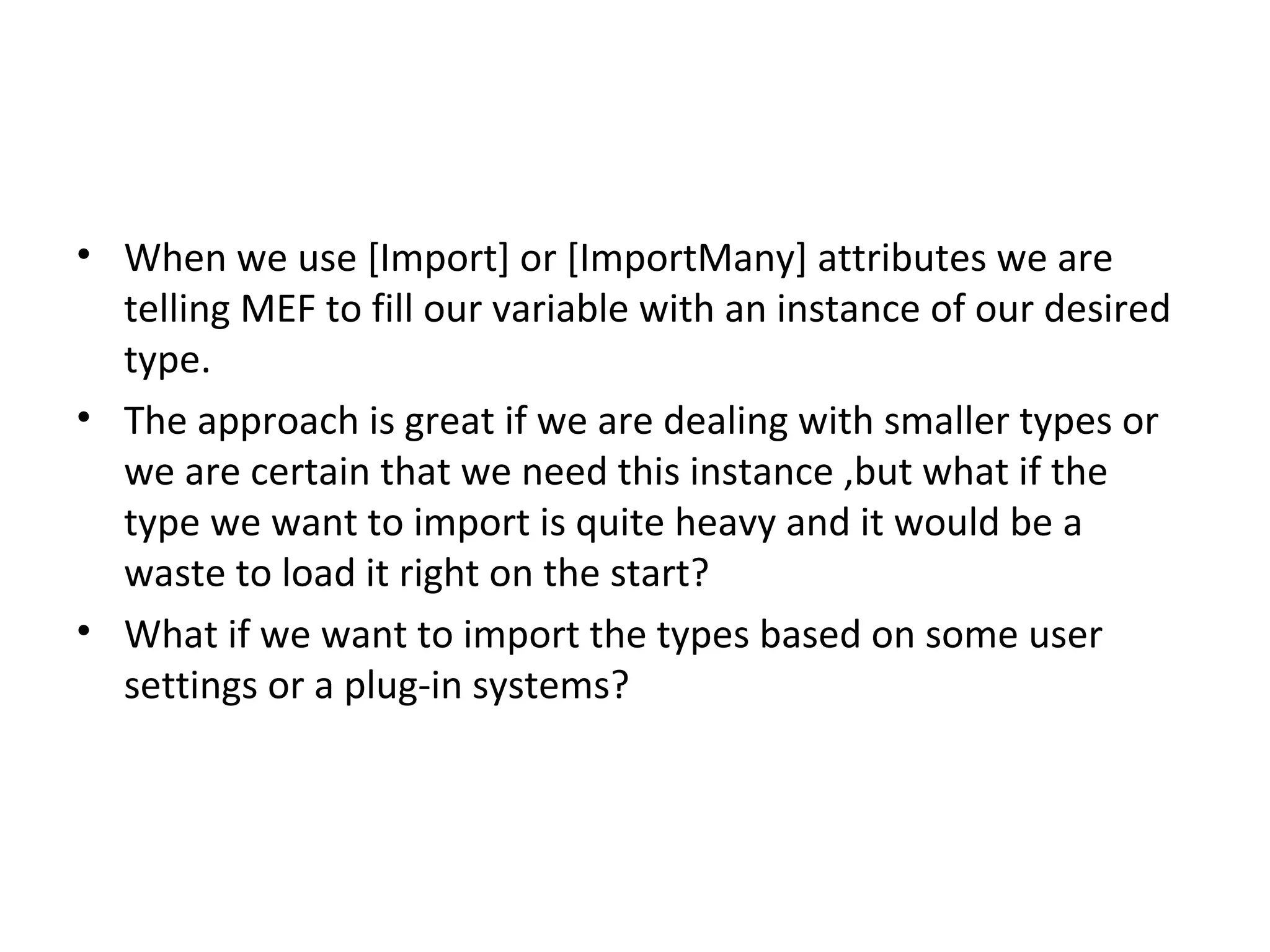• When we use [Import] or [ImportMany] attributes we are
  telling MEF to fill our variable with an instance of our desired
  type.
• The approach is great if we are dealing with smaller types or
  we are certain that we need this instance ,but what if the
  type we want to import is quite heavy and it would be a
  waste to load it right on the start?
• What if we want to import the types based on some user
  settings or a plug-in systems?
 