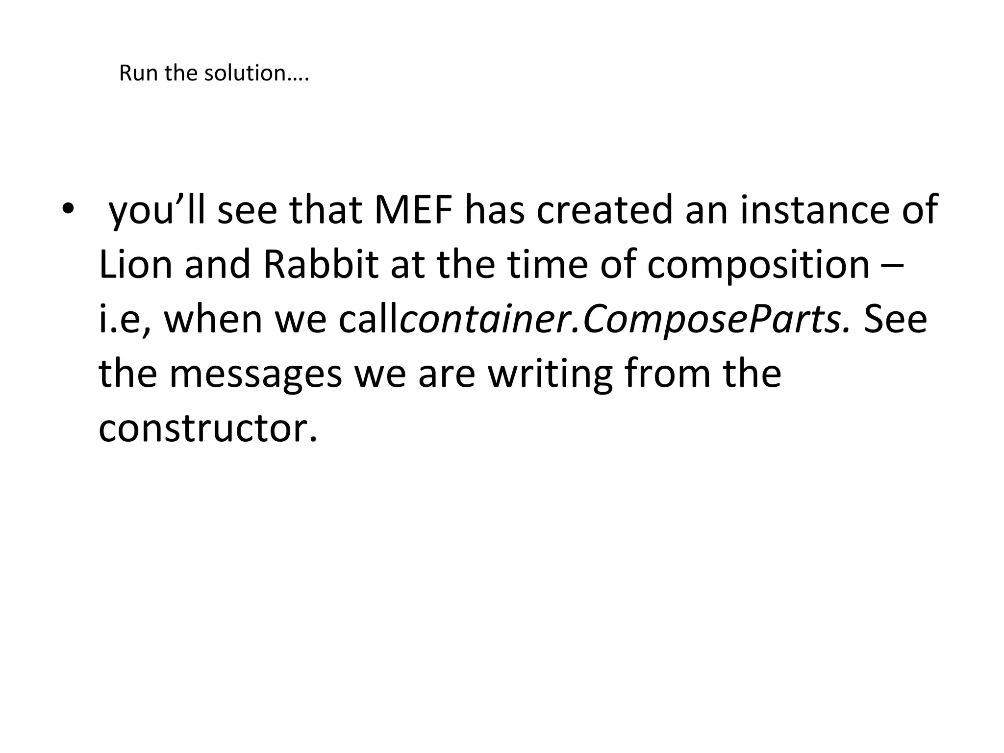 Run the solution….




• you’ll see that MEF has created an instance of
  Lion and Rabbit at the time of composition –
  i.e, when we callcontainer.ComposeParts. See
  the messages we are writing from the
  constructor.
 