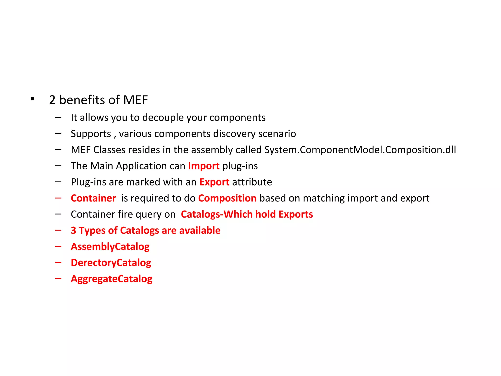 •   2 benefits of MEF
     –   It allows you to decouple your components
     –   Supports , various components discovery scenario
     –   MEF Classes resides in the assembly called System.ComponentModel.Composition.dll
     –   The Main Application can Import plug-ins
     –   Plug-ins are marked with an Export attribute
     –   Container is required to do Composition based on matching import and export
     –   Container fire query on Catalogs-Which hold Exports
     –   3 Types of Catalogs are available
     –   AssemblyCatalog
     –   DerectoryCatalog
     –   AggregateCatalog
 