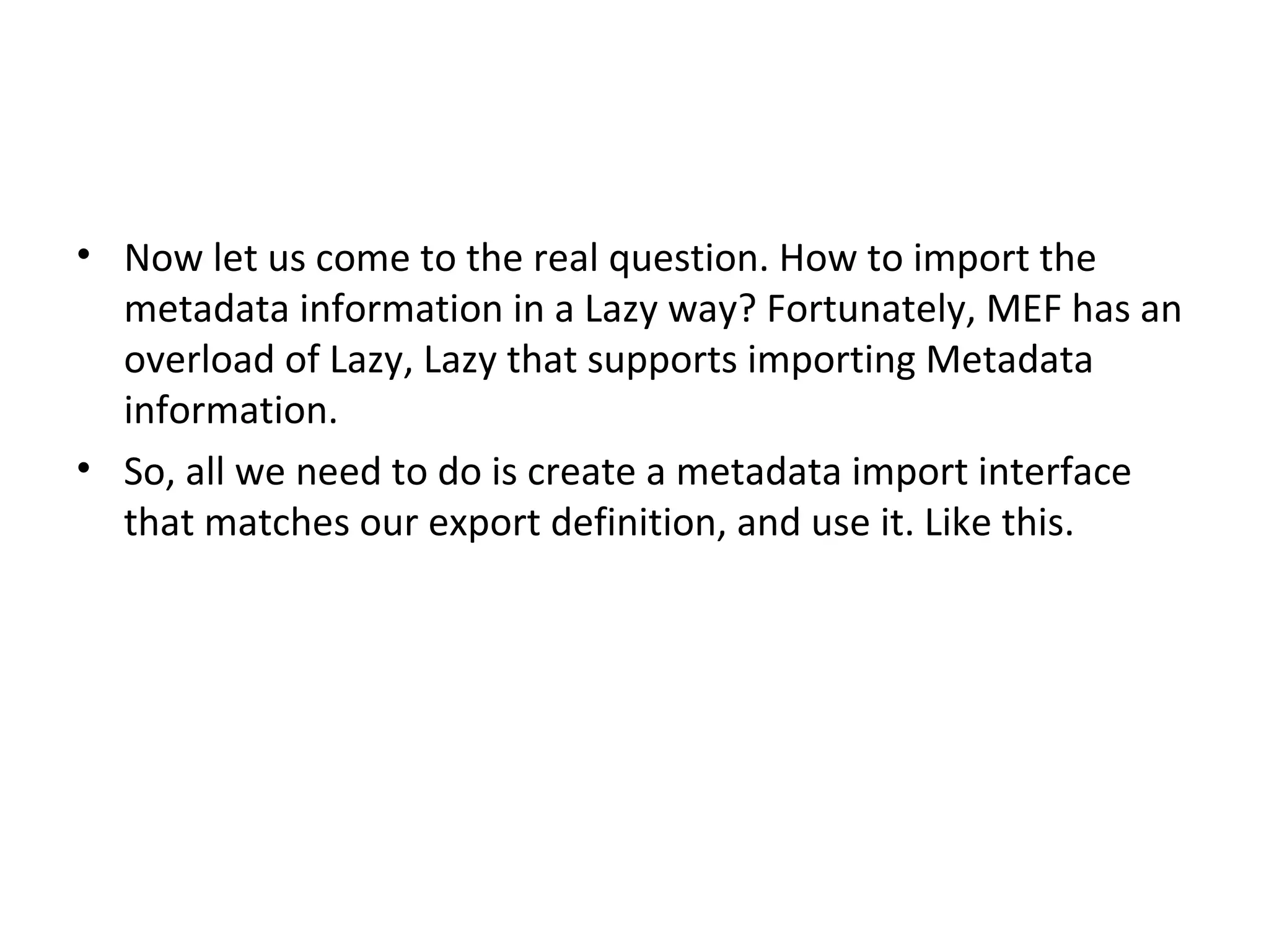 • Now let us come to the real question. How to import the
  metadata information in a Lazy way? Fortunately, MEF has an
  overload of Lazy, Lazy that supports importing Metadata
  information.
• So, all we need to do is create a metadata import interface
  that matches our export definition, and use it. Like this.
 