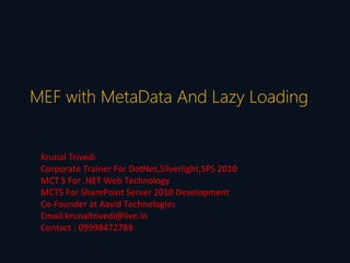 MEF with MetaData And Lazy Loading


 Krunal Trivedi
 Corporate Trainer For DotNet,Silverlight,SPS 2010
 MCT S For .NET Web Technology
 MCTS For SharePoint Server 2010 Development
 Co-Founder at Aavid Technologies
 Email:krunaltrivedi@live.in
 Contact : 09998472789
 