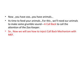 • Now , you have zoo…you have animals…
• Its time to feed your animals…For this , we’ll need our animals
  to make some grumble sound---A Call Back to call the
  attention of the Zoo Keeper.
• So , Now we will see how to inject Call Back Mechanism with
  MEF.
 