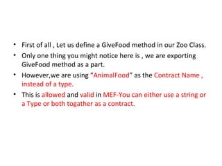 • First of all , Let us define a GiveFood method in our Zoo Class.
• Only one thing you might notice here is , we are exporting
  GiveFood method as a part.
• However,we are using “AnimalFood” as the Contract Name ,
  instead of a type.
• This is allowed and valid in MEF-You can either use a string or
  a Type or both togather as a contract.
 