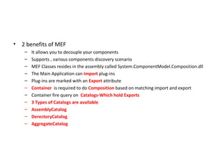 •   2 benefits of MEF
     –   It allows you to decouple your components
     –   Supports , various components discovery scenario
     –   MEF Classes resides in the assembly called System.ComponentModel.Composition.dll
     –   The Main Application can Import plug-ins
     –   Plug-ins are marked with an Export attribute
     –   Container is required to do Composition based on matching import and export
     –   Container fire query on Catalogs-Which hold Exports
     –   3 Types of Catalogs are available
     –   AssemblyCatalog
     –   DerectoryCatalog
     –   AggregateCatalog
 