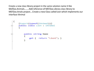 Create a new class library project in the same solution name it like
MefZoo.Animals……..Add reference of MEFZoo.Library class library to
MEFZoo.Anials project….Create a new Class called Lion which implements our
interface IAnimal
 