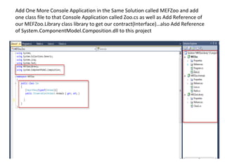 Add One More Console Application in the Same Solution called MEFZoo and add
one class file to that Console Application called Zoo.cs as well as Add Reference of
our MEFZoo.Library class library to get our contract(Interface)…also Add Reference
of System.ComponentModel.Composition.dll to this project
 