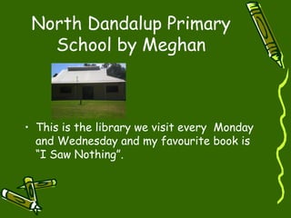 North Dandalup Primary
School by Meghan
• This is the library we visit every Monday
and Wednesday and my favourite book is
“I Saw Nothing”.
 