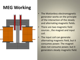 MEG Working
• The Motionless electromagnetic
generator works on the principle
of the interaction of the steady
and alternating magnetic fields.
• There are two magnetic field
sources , the magnet and input
coil.
• The input coil can generate
alternating magnetic field, but it
consumes power. The magnet
does not consume power, but it
generators steady magnetic field.
 