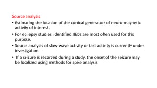 Source analysis
• Estimating the location of the cortical generators of neuro-magnetic
activity of interest.
• For epilepsy studies, identified IIEDs are most often used for this
purpose.
• Source analysis of slow-wave activity or fast activity is currently under
investigation
• If a seizure is recorded during a study, the onset of the seizure may
be localized using methods for spike analysis
 