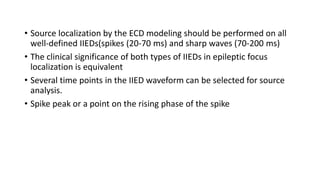 • Source localization by the ECD modeling should be performed on all
well-defined IIEDs(spikes (20-70 ms) and sharp waves (70-200 ms)
• The clinical significance of both types of IIEDs in epileptic focus
localization is equivalent
• Several time points in the IIED waveform can be selected for source
analysis.
• Spike peak or a point on the rising phase of the spike
 